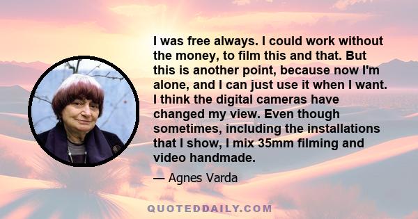 I was free always. I could work without the money, to film this and that. But this is another point, because now I'm alone, and I can just use it when I want. I think the digital cameras have changed my view. Even