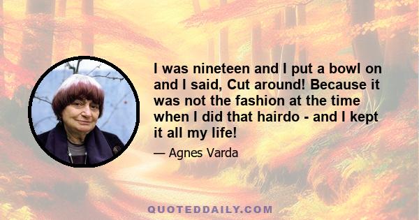 I was nineteen and I put a bowl on and I said, Cut around! Because it was not the fashion at the time when I did that hairdo - and I kept it all my life!