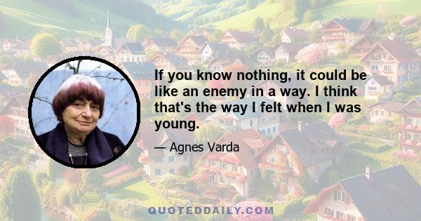 If you know nothing, it could be like an enemy in a way. I think that's the way I felt when I was young.