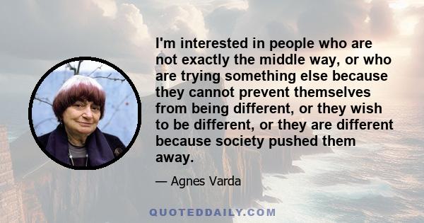 I'm interested in people who are not exactly the middle way, or who are trying something else because they cannot prevent themselves from being different, or they wish to be different, or they are different because