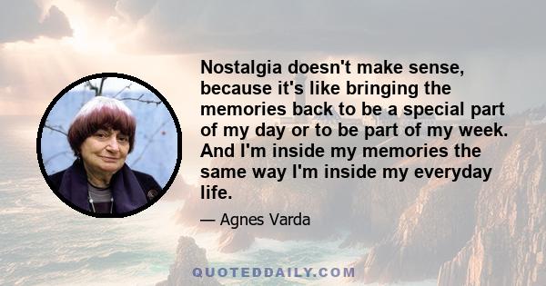 Nostalgia doesn't make sense, because it's like bringing the memories back to be a special part of my day or to be part of my week. And I'm inside my memories the same way I'm inside my everyday life.