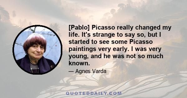 [Pablo] Picasso really changed my life. It's strange to say so, but I started to see some Picasso paintings very early. I was very young, and he was not so much known.