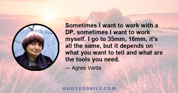 Sometimes I want to work with a DP, sometimes I want to work myself. I go to 35mm, 16mm, it's all the same, but it depends on what you want to tell and what are the tools you need.