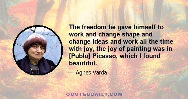 The freedom he gave himself to work and change shape and change ideas and work all the time with joy, the joy of painting was in [Publo] Picasso, which I found beautiful.