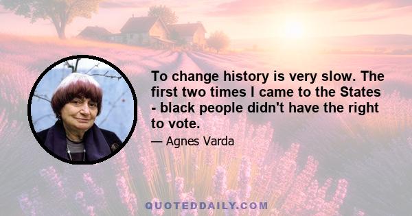 To change history is very slow. The first two times I came to the States - black people didn't have the right to vote.