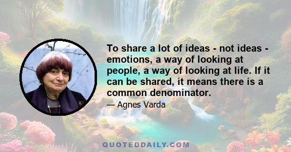 To share a lot of ideas - not ideas - emotions, a way of looking at people, a way of looking at life. If it can be shared, it means there is a common denominator.