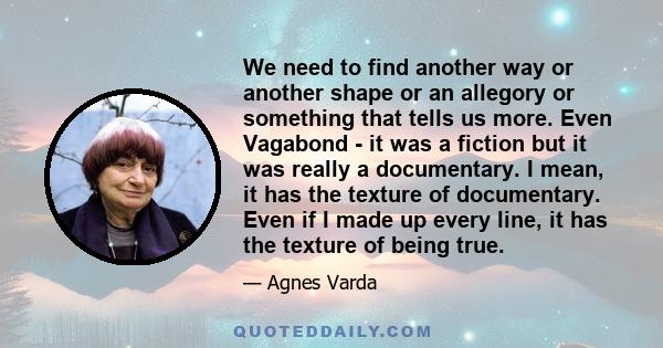 We need to find another way or another shape or an allegory or something that tells us more. Even Vagabond - it was a fiction but it was really a documentary. I mean, it has the texture of documentary. Even if I made up 