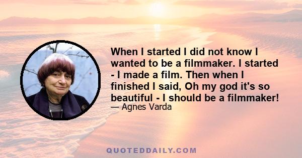 When I started I did not know I wanted to be a filmmaker. I started - I made a film. Then when I finished I said, Oh my god it's so beautiful - I should be a filmmaker!