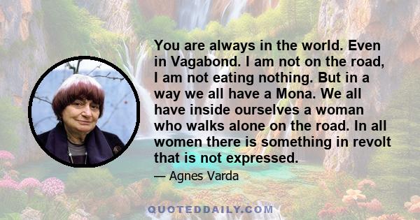 You are always in the world. Even in Vagabond. I am not on the road, I am not eating nothing. But in a way we all have a Mona. We all have inside ourselves a woman who walks alone on the road. In all women there is