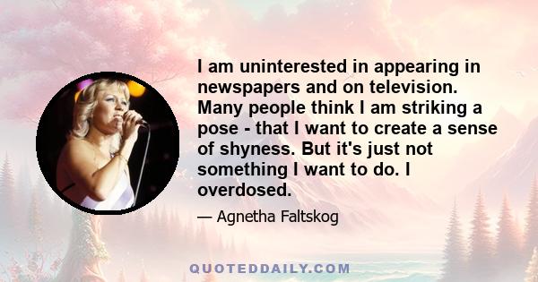 I am uninterested in appearing in newspapers and on television. Many people think I am striking a pose - that I want to create a sense of shyness. But it's just not something I want to do. I overdosed.