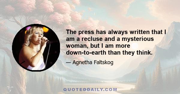 The press has always written that I am a recluse and a mysterious woman, but I am more down-to-earth than they think.