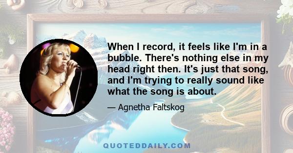 When I record, it feels like I'm in a bubble. There's nothing else in my head right then. It's just that song, and I'm trying to really sound like what the song is about.