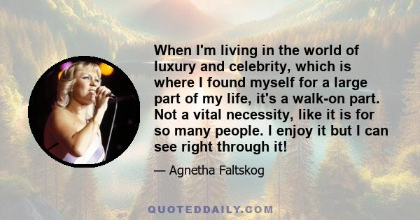 When I'm living in the world of luxury and celebrity, which is where I found myself for a large part of my life, it's a walk-on part. Not a vital necessity, like it is for so many people. I enjoy it but I can see right