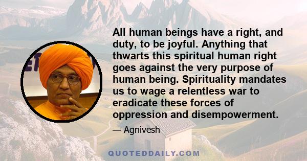 All human beings have a right, and duty, to be joyful. Anything that thwarts this spiritual human right goes against the very purpose of human being. Spirituality mandates us to wage a relentless war to eradicate these