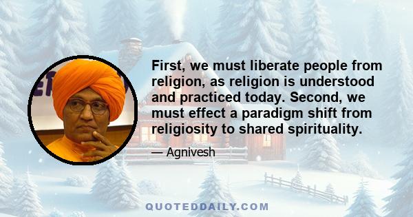 First, we must liberate people from religion, as religion is understood and practiced today. Second, we must effect a paradigm shift from religiosity to shared spirituality.