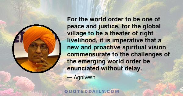 For the world order to be one of peace and justice, for the global village to be a theater of right livelihood, it is imperative that a new and proactive spiritual vision commensurate to the challenges of the emerging