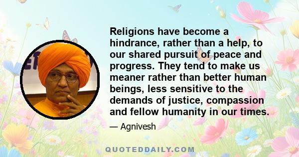 Religions have become a hindrance, rather than a help, to our shared pursuit of peace and progress. They tend to make us meaner rather than better human beings, less sensitive to the demands of justice, compassion and