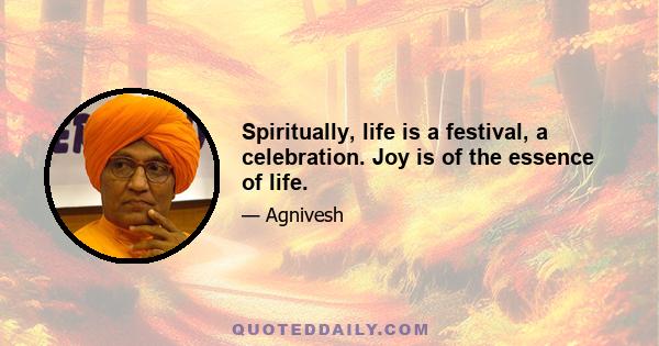 Spiritually, life is a festival, a celebration. Joy is of the essence of life.