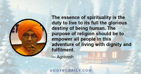 The essence of spirituality is the duty to live to its full the glorious destiny of being human. The purpose of religion should be to empower all people in this adventure of living with dignity and fulfilment.