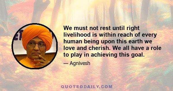 We must not rest until right livelihood is within reach of every human being upon this earth we love and cherish. We all have a role to play in achieving this goal.