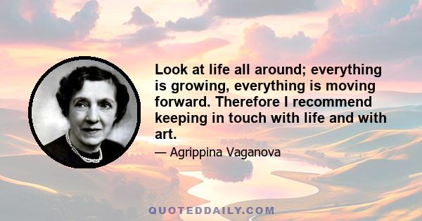 Look at life all around; everything is growing, everything is moving forward. Therefore I recommend keeping in touch with life and with art.