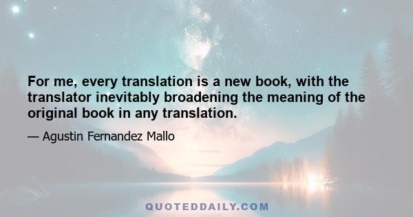 For me, every translation is a new book, with the translator inevitably broadening the meaning of the original book in any translation.