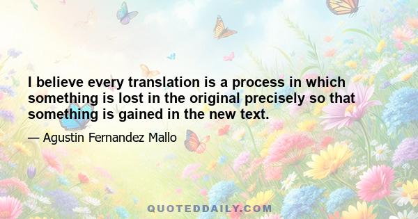 I believe every translation is a process in which something is lost in the original precisely so that something is gained in the new text.