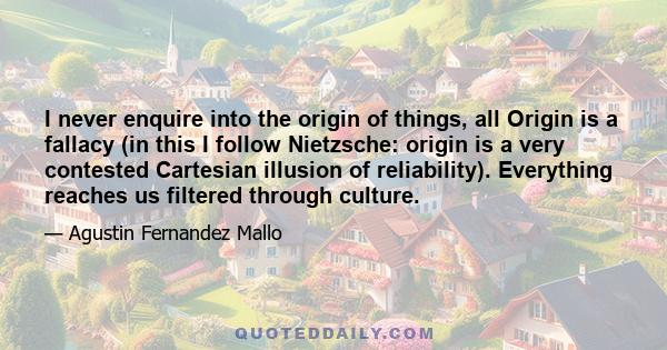 I never enquire into the origin of things, all Origin is a fallacy (in this I follow Nietzsche: origin is a very contested Cartesian illusion of reliability). Everything reaches us filtered through culture.