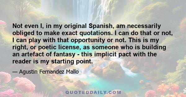 Not even I, in my original Spanish, am necessarily obliged to make exact quotations. I can do that or not, I can play with that opportunity or not. This is my right, or poetic license, as someone who is building an