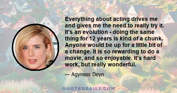 Everything about acting drives me and gives me the need to really try it. It's an evolution - doing the same thing for 12 years is kind of a chunk. Anyone would be up for a little bit of a change. It is so rewarding to