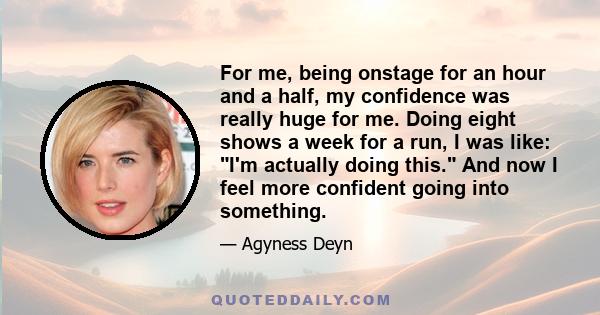 For me, being onstage for an hour and a half, my confidence was really huge for me. Doing eight shows a week for a run, I was like: I'm actually doing this. And now I feel more confident going into something.