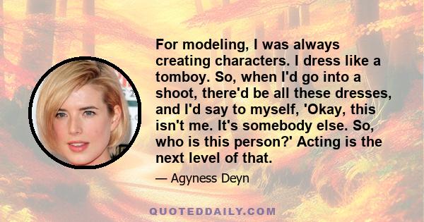 For modeling, I was always creating characters. I dress like a tomboy. So, when I'd go into a shoot, there'd be all these dresses, and I'd say to myself, 'Okay, this isn't me. It's somebody else. So, who is this