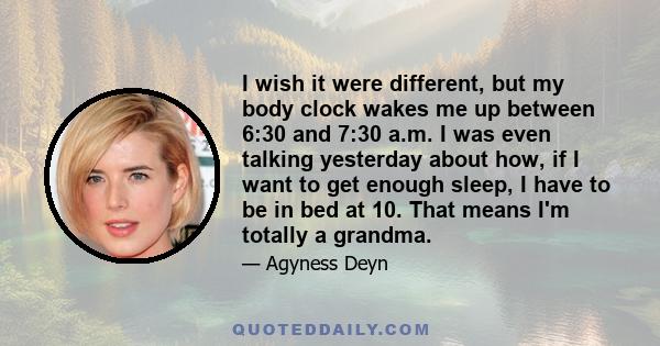 I wish it were different, but my body clock wakes me up between 6:30 and 7:30 a.m. I was even talking yesterday about how, if I want to get enough sleep, I have to be in bed at 10. That means I'm totally a grandma.