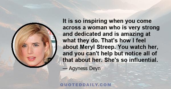 It is so inspiring when you come across a woman who is very strong and dedicated and is amazing at what they do. That's how I feel about Meryl Streep. You watch her, and you can't help but notice all of that about her.