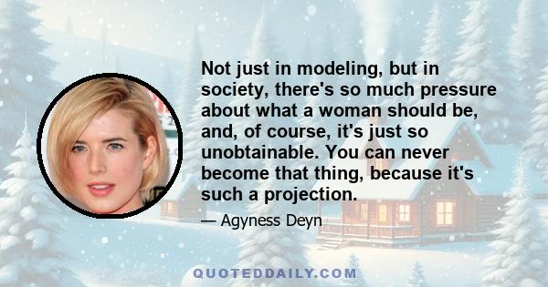 Not just in modeling, but in society, there's so much pressure about what a woman should be, and, of course, it's just so unobtainable. You can never become that thing, because it's such a projection.