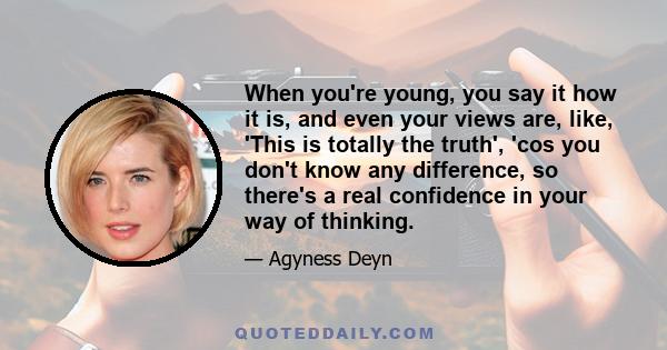 When you're young, you say it how it is, and even your views are, like, 'This is totally the truth', 'cos you don't know any difference, so there's a real confidence in your way of thinking.