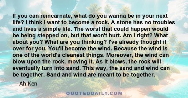 If you can reincarnate, what do you wanna be in your next life? I think I want to become a rock. A stone has no troubles and lives a simple life. The worst that could happen would be being stepped on, but that won't