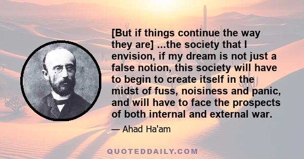 [But if things continue the way they are] ...the society that I envision, if my dream is not just a false notion, this society will have to begin to create itself in the midst of fuss, noisiness and panic, and will have 