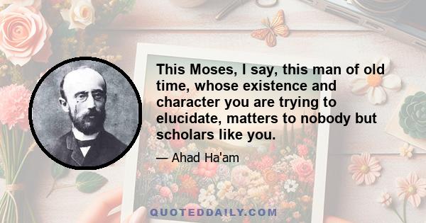 This Moses, I say, this man of old time, whose existence and character you are trying to elucidate, matters to nobody but scholars like you.