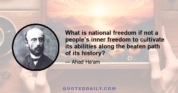 What is national freedom if not a people’s inner freedom to cultivate its abilities along the beaten path of its history?