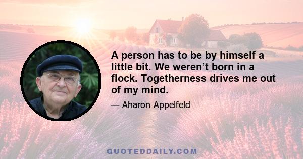 A person has to be by himself a little bit. We weren’t born in a flock. Togetherness drives me out of my mind.