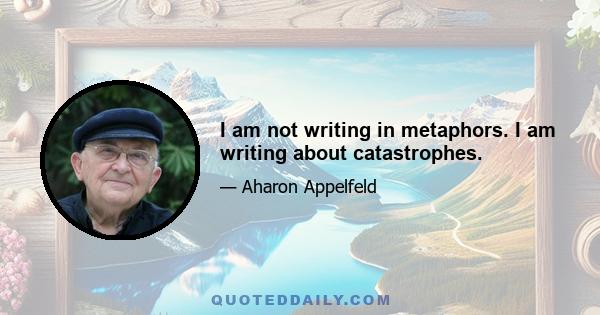 I am not writing in metaphors. I am writing about catastrophes.