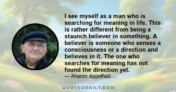 I see myself as a man who is searching for meaning in life. This is rather different from being a staunch believer in something. A believer is someone who senses a consciousness or a direction and believes in it. The