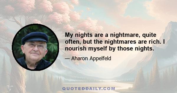 My nights are a nightmare, quite often, but the nightmares are rich. I nourish myself by those nights.