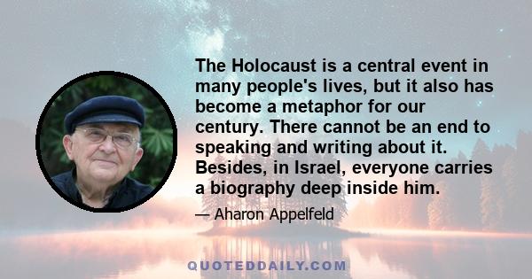 The Holocaust is a central event in many people's lives, but it also has become a metaphor for our century. There cannot be an end to speaking and writing about it. Besides, in Israel, everyone carries a biography deep