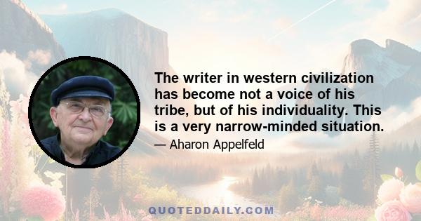 The writer in western civilization has become not a voice of his tribe, but of his individuality. This is a very narrow-minded situation.