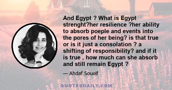 And Egypt ? What is Egypt strenght?her resilience ?her ability to absorb poeple and events into the pores of her being? is that true or is it just a consolation ? a shifting of responsibility? and if it is true , how