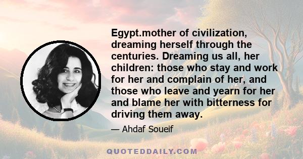 Egypt.mother of civilization, dreaming herself through the centuries. Dreaming us all, her children: those who stay and work for her and complain of her, and those who leave and yearn for her and blame her with