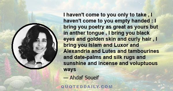 I haven't come to you only to take , I haven't come to you empty handed : I bring you poetry as great as yours but in anther tongue , I bring you black eyes and golden skin and curly hair , I bring you Islam and Luxor