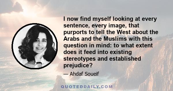 I now find myself looking at every sentence, every image, that purports to tell the West about the Arabs and the Muslims with this question in mind: to what extent does it feed into existing stereotypes and established